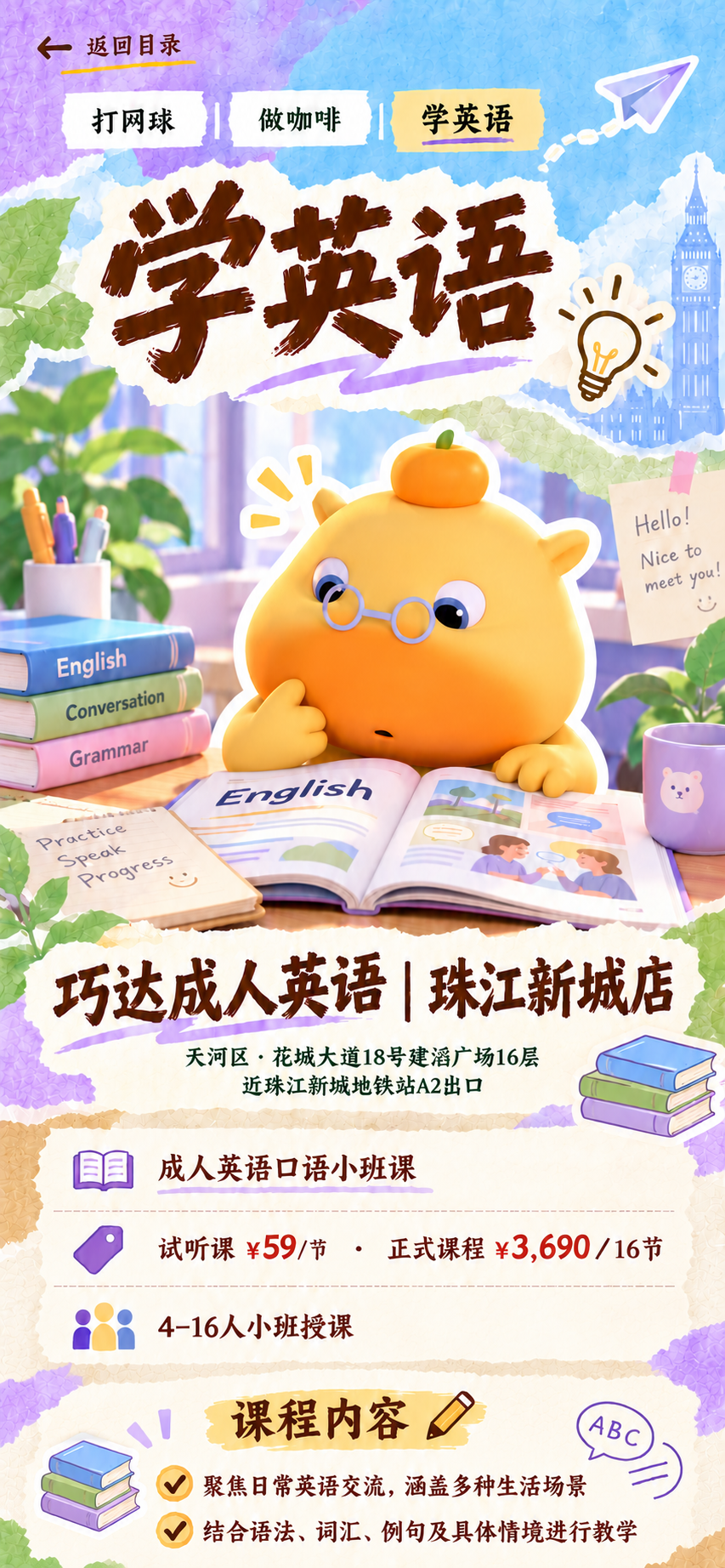 学英语：巧达成人英语珠江新城店。花城大道18号建滔广场16层，近珠江新城地铁站A2出口。成人英语口语小班课，试听59元每节，正式课程3690元16节，4至16人小班授课。聚焦日常交流，结合语法、词汇、例句和具体情境教学。
